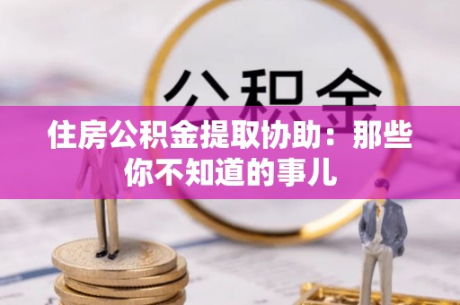 泗县住房公积金提取协助：那些你不知道的事儿